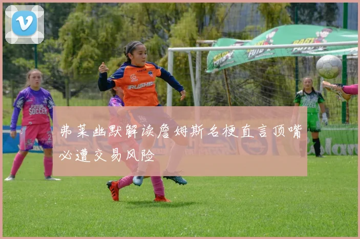 弗莱幽默解读詹姆斯名梗直言顶嘴必遭交易风险