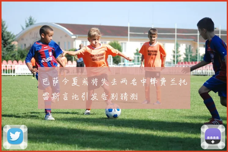 巴萨今夏或将失去两名中锋费兰托雷斯言论引发告别猜测
