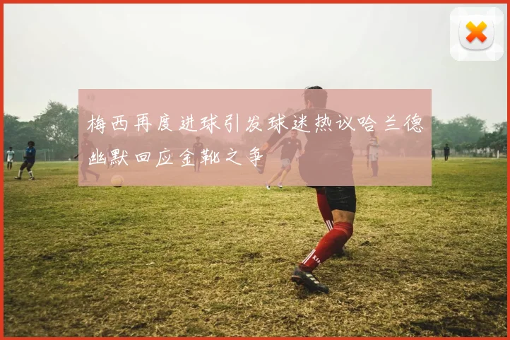 梅西再度进球引发球迷热议哈兰德幽默回应金靴之争