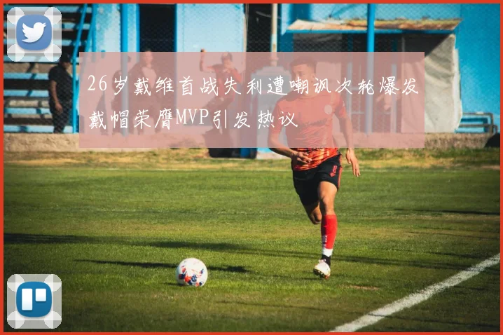 26岁戴维首战失利遭嘲讽次轮爆发戴帽荣膺MVP引发热议