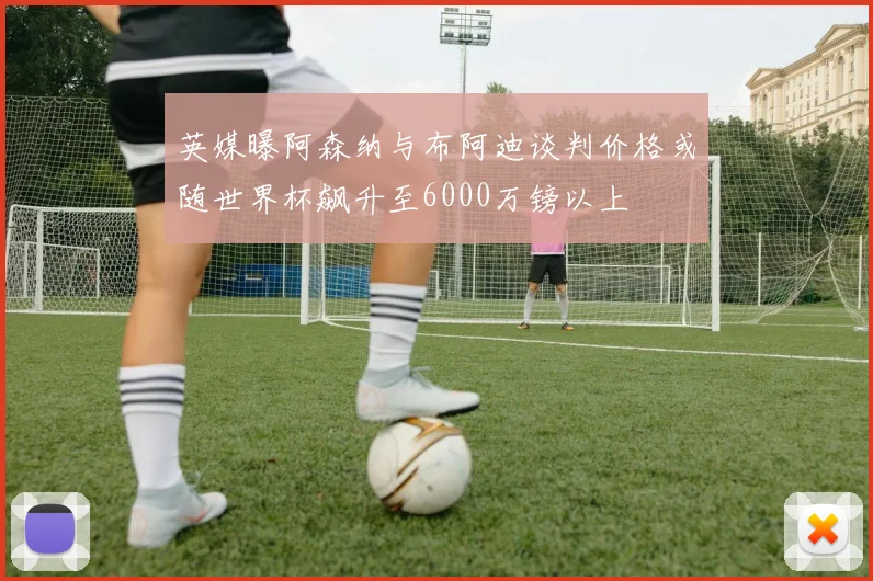 英媒曝阿森纳与布阿迪谈判价格或随世界杯飙升至6000万镑以上