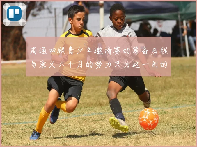 周通回顾青少年邀请赛的筹备历程与意义六个月的努力只为这一刻的精彩