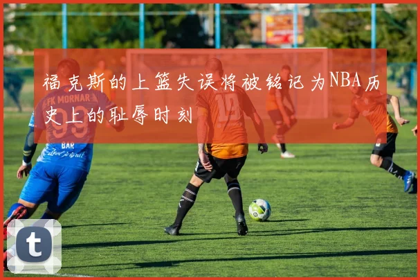 福克斯的上篮失误将被铭记为NBA历史上的耻辱时刻