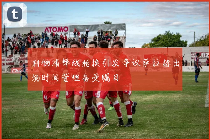 利物浦锋线轮换引发争议萨拉赫出场时间管理备受瞩目