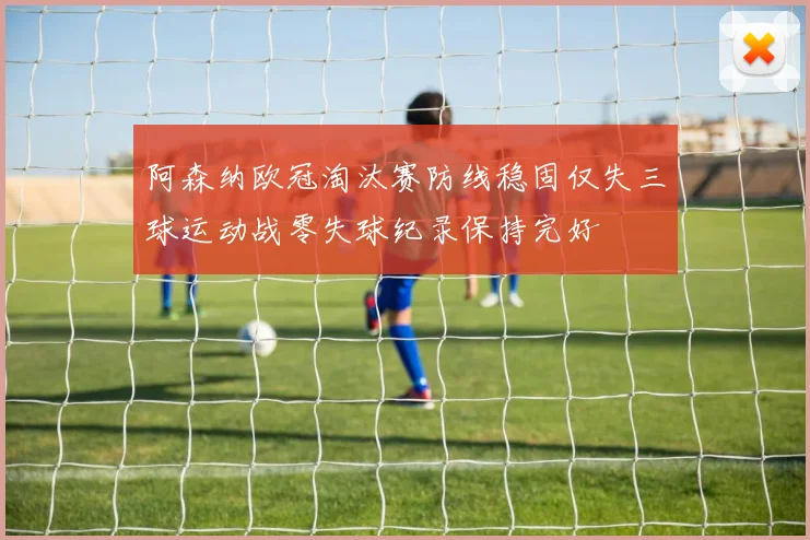 阿森纳欧冠淘汰赛防线稳固仅失三球运动战零失球纪录保持完好