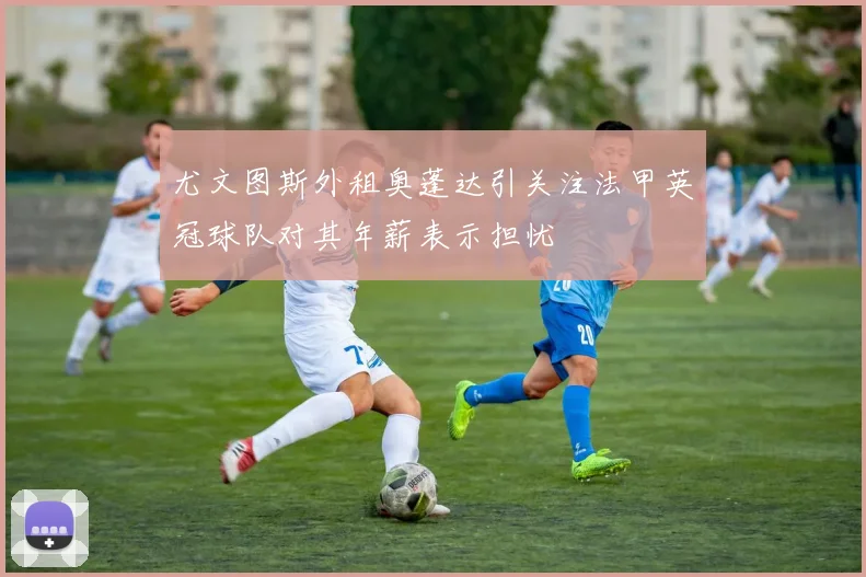 尤文图斯外租奥蓬达引关注法甲英冠球队对其年薪表示担忧