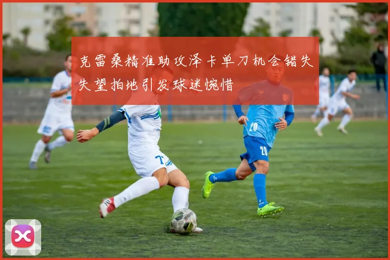 克雷桑精准助攻泽卡单刀机会错失失望拍地引发球迷惋惜