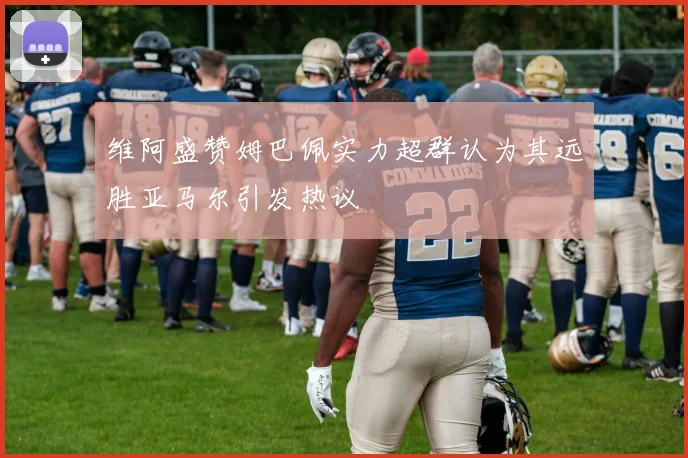 维阿盛赞姆巴佩实力超群认为其远胜亚马尔引发热议