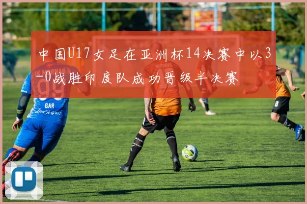 中国U17女足在亚洲杯14决赛中以3-0战胜印度队成功晋级半决赛
