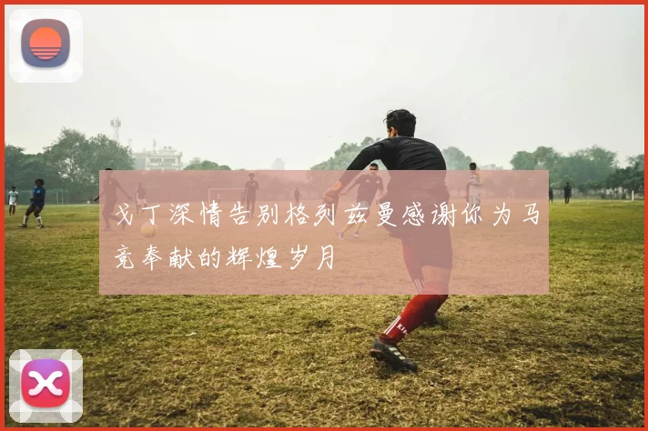 戈丁深情告别格列兹曼感谢你为马竞奉献的辉煌岁月