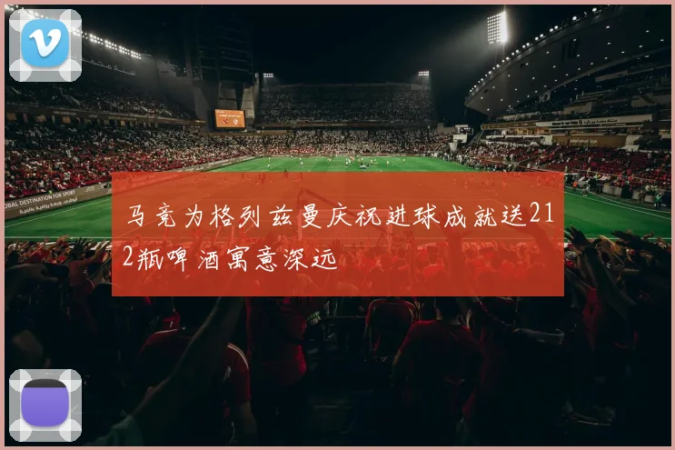 马竞为格列兹曼庆祝进球成就送212瓶啤酒寓意深远