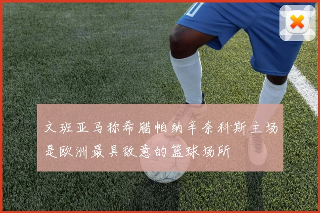 文班亚马称希腊帕纳辛奈科斯主场是欧洲最具敌意的篮球场所