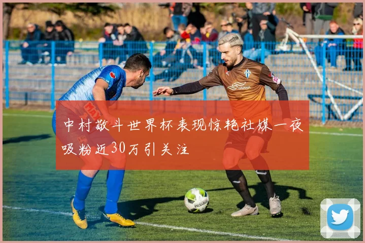 中村敬斗世界杯表现惊艳社媒一夜吸粉近30万引关注