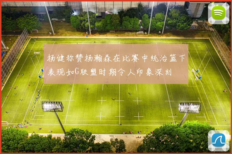 杨健称赞杨瀚森在比赛中统治篮下表现如G联盟时期令人印象深刻
