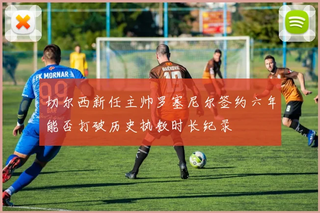切尔西新任主帅罗塞尼尔签约六年能否打破历史执教时长纪录