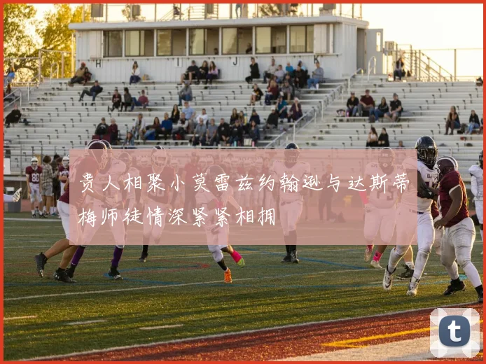 贵人相聚小莫雷兹约翰逊与达斯蒂梅师徒情深紧紧相拥