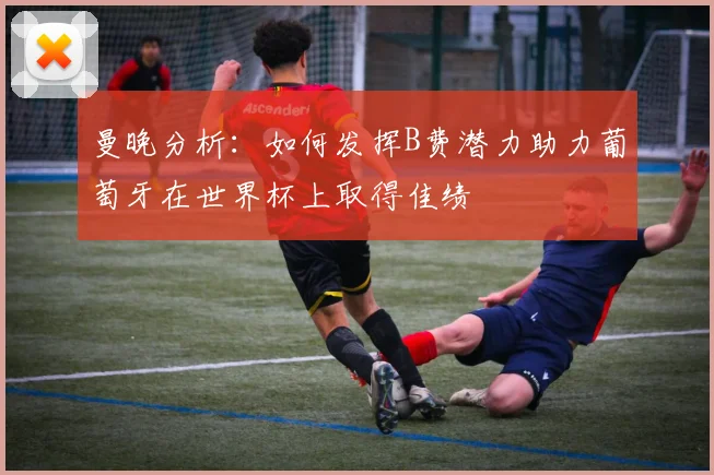 曼晚分析：如何发挥B费潜力助力葡萄牙在世界杯上取得佳绩