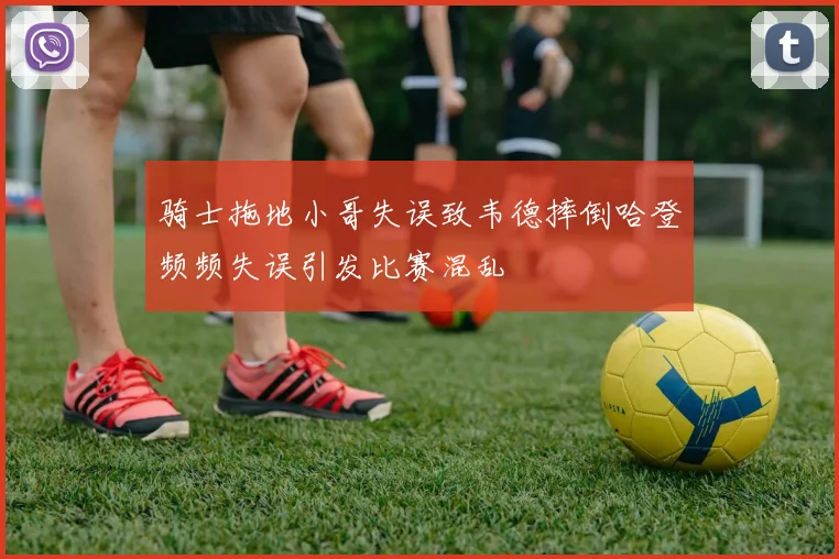 骑士拖地小哥失误致韦德摔倒哈登频频失误引发比赛混乱