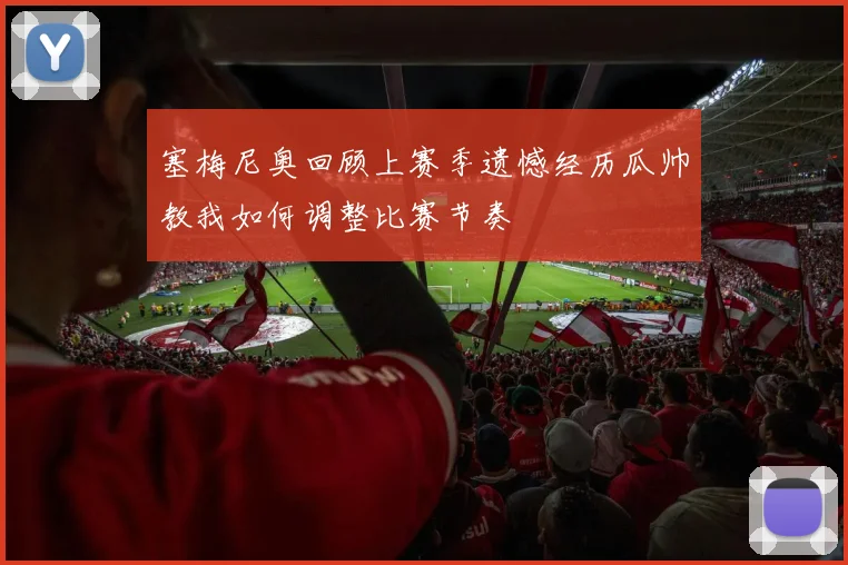 塞梅尼奥回顾上赛季遗憾经历瓜帅教我如何调整比赛节奏