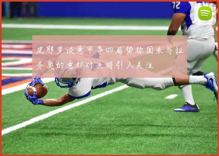 皮耶罗谈意甲争四局势称国米与拉齐奥的意杯对决将引人关注