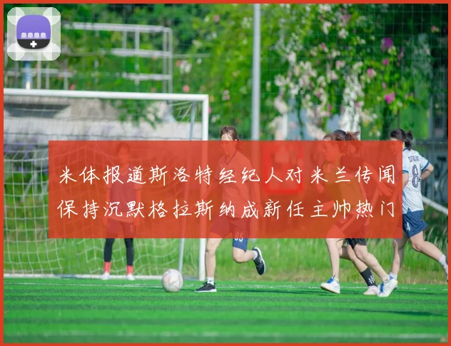 米体报道斯洛特经纪人对米兰传闻保持沉默格拉斯纳成新任主帅热门人选