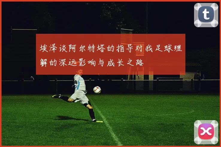 埃泽谈阿尔特塔的指导对我足球理解的深远影响与成长之路