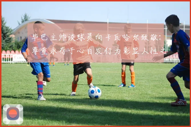 毕巴主帅谈球员向卡瓦哈尔致敬：尊重永存于心自发行为彰显人性之美