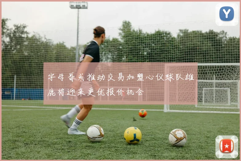 字母哥或推动交易加盟心仪球队雄鹿将迎来更优报价机会