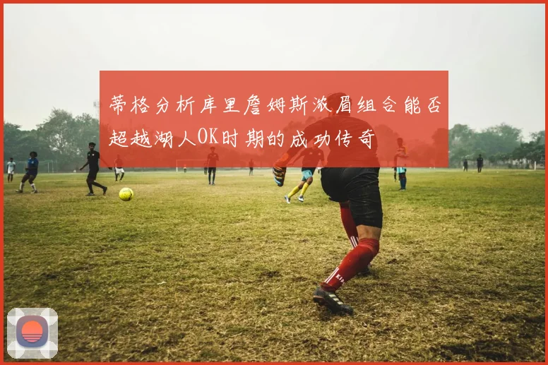 蒂格分析库里詹姆斯浓眉组合能否超越湖人OK时期的成功传奇